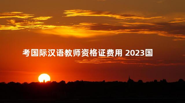 考国际汉语教师资格证费用 2023国际汉语教师资格证报名时间